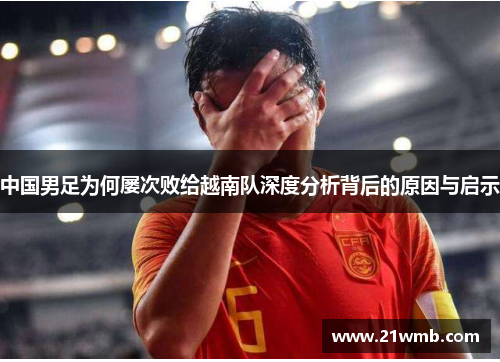 中国男足为何屡次败给越南队深度分析背后的原因与启示
