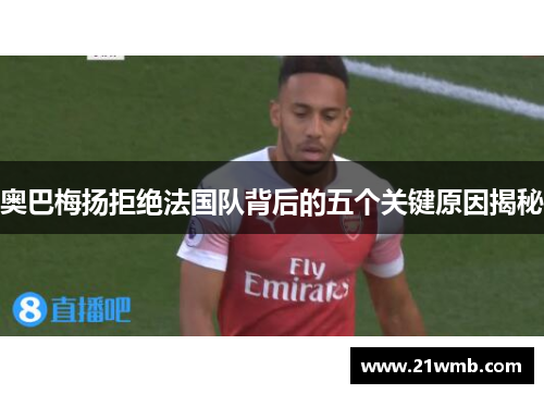 奥巴梅扬拒绝法国队背后的五个关键原因揭秘