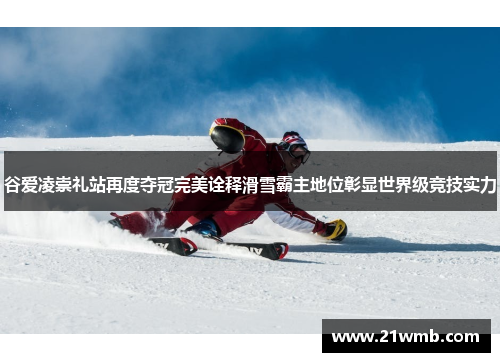 谷爱凌崇礼站再度夺冠完美诠释滑雪霸主地位彰显世界级竞技实力