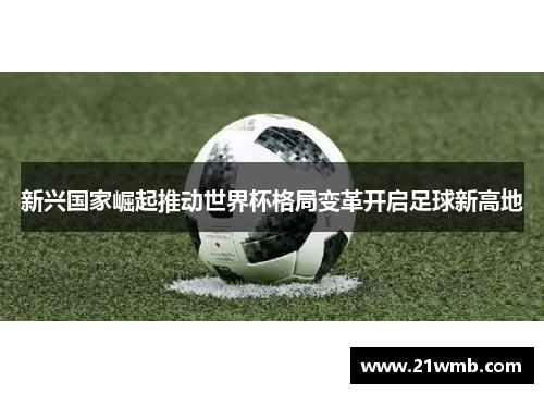 新兴国家崛起推动世界杯格局变革开启足球新高地 新兴国家崛起推动世界杯格局变革开启足球新高地