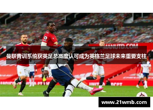 曼联青训系统获英足总高度认可成为英格兰足球未来重要支柱