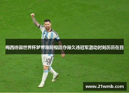 梅西终圆世界杯梦带领阿根廷夺得久违冠军激动时刻历历在目